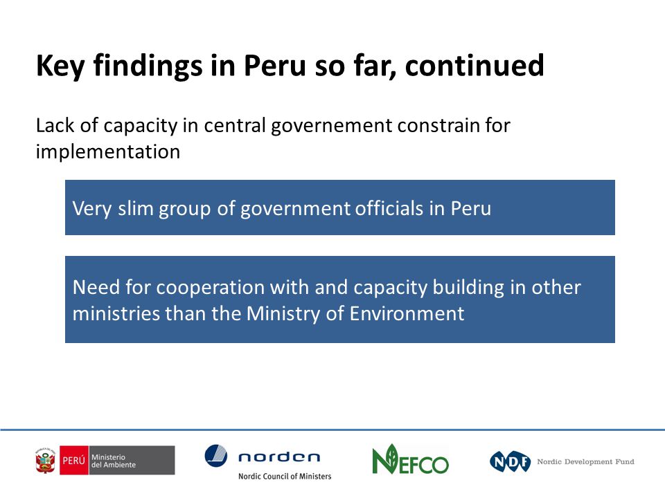 Very slim group of government officials in Peru Need for cooperation with and capacity building in other ministries than the Ministry of Environment Key findings in Peru so far, continued Lack of capacity in central governement constrain for implementation