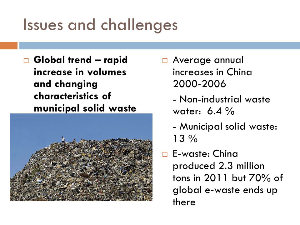 Issues and challenges  Global trend – rapid increase in volumes and changing characteristics of municipal solid waste  Average annual increases in China Non-industrial waste water: 6.4 % - Municipal solid waste: 13 %  E-waste: China produced 2.3 million tons in 2011 but 70% of global e-waste ends up there