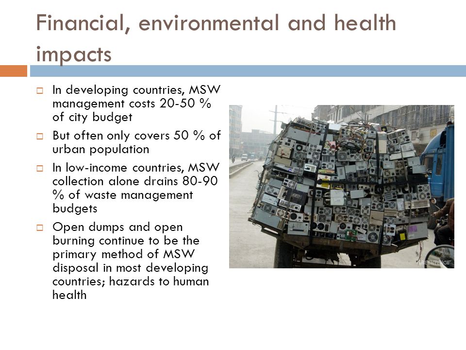 Financial, environmental and health impacts  In developing countries, MSW management costs % of city budget  But often only covers 50 % of urban population  In low-income countries, MSW collection alone drains % of waste management budgets  Open dumps and open burning continue to be the primary method of MSW disposal in most developing countries; hazards to human health