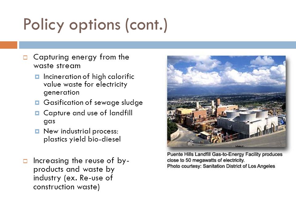Policy options (cont.)  Capturing energy from the waste stream  Incineration of high calorific value waste for electricity generation  Gasification of sewage sludge  Capture and use of landfill gas  New industrial process: plastics yield bio-diesel  Increasing the reuse of by- products and waste by industry (ex.