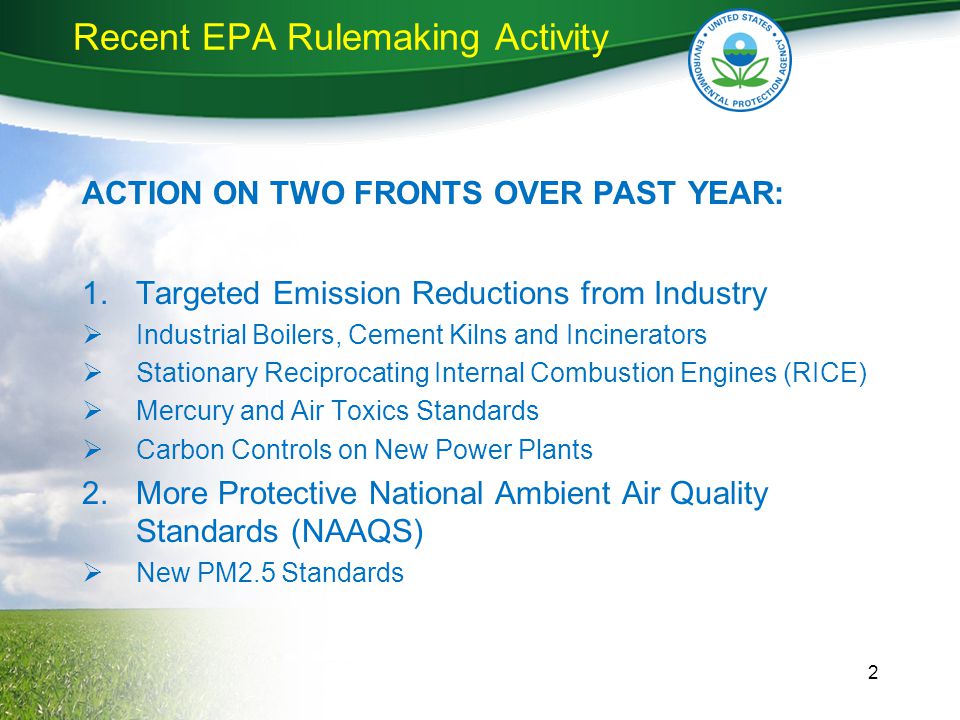 Recent EPA Rulemaking Activity ACTION ON TWO FRONTS OVER PAST YEAR: 1.Targeted Emission Reductions from Industry  Industrial Boilers, Cement Kilns and Incinerators  Stationary Reciprocating Internal Combustion Engines (RICE)  Mercury and Air Toxics Standards  Carbon Controls on New Power Plants 2.More Protective National Ambient Air Quality Standards (NAAQS)  New PM2.5 Standards 2
