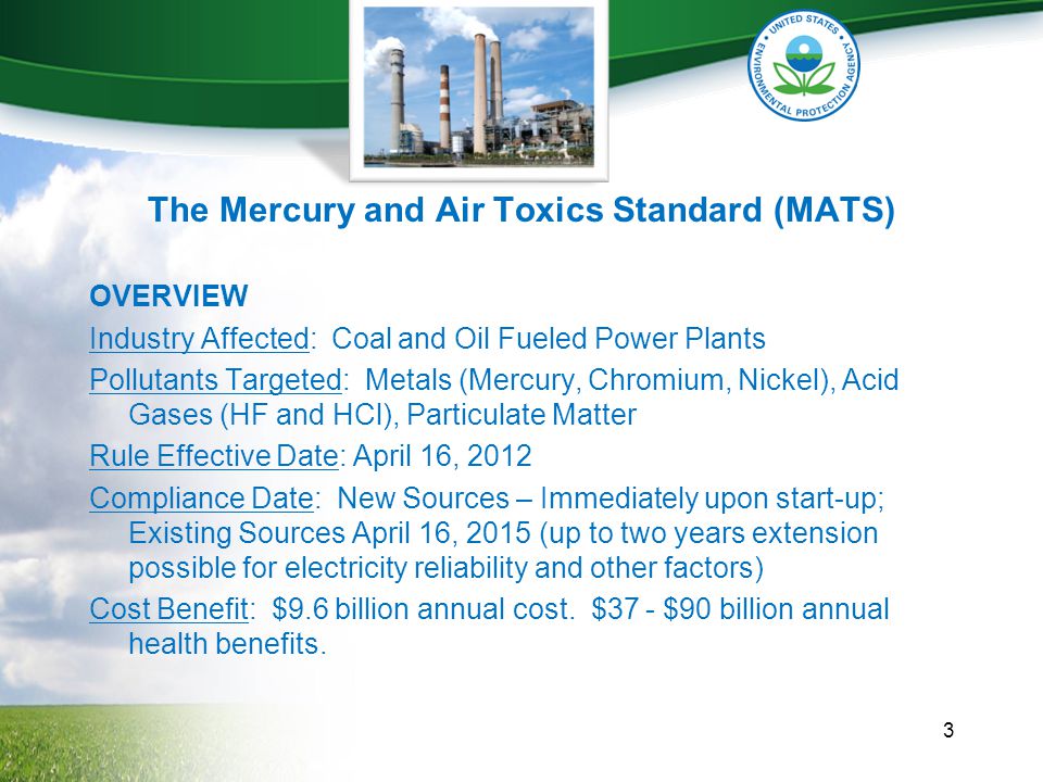 The Mercury and Air Toxics Standard (MATS) OVERVIEW Industry Affected: Coal and Oil Fueled Power Plants Pollutants Targeted: Metals (Mercury, Chromium, Nickel), Acid Gases (HF and HCl), Particulate Matter Rule Effective Date: April 16, 2012 Compliance Date: New Sources – Immediately upon start-up; Existing Sources April 16, 2015 (up to two years extension possible for electricity reliability and other factors) Cost Benefit: $9.6 billion annual cost.