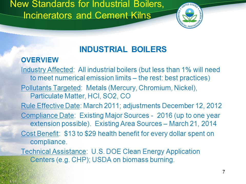 New Standards for Industrial Boilers, Incinerators and Cement Kilns INDUSTRIAL BOILERS OVERVIEW Industry Affected: All industrial boilers (but less than 1% will need to meet numerical emission limits – the rest: best practices) Pollutants Targeted: Metals (Mercury, Chromium, Nickel), Particulate Matter, HCl, SO2, CO Rule Effective Date: March 2011; adjustments December 12, 2012 Compliance Date: Existing Major Sources (up to one year extension possible).