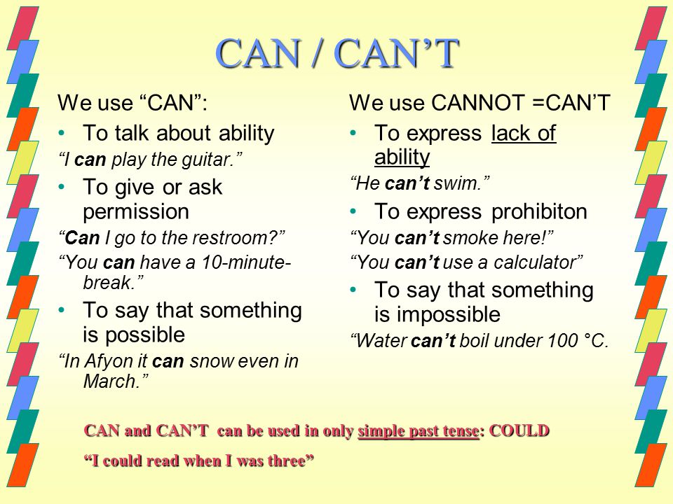 CAN / CAN’T We use CAN : To talk about ability I can play the guitar. To give or ask permission Can I go to the restroom You can have a 10-minute- break. To say that something is possible In Afyon it can snow even in March. We use CANNOT =CAN’T To express lack of ability He can’t swim. To express prohibiton You can’t smoke here! You can’t use a calculator To say that something is impossible Water can’t boil under 100 °C.