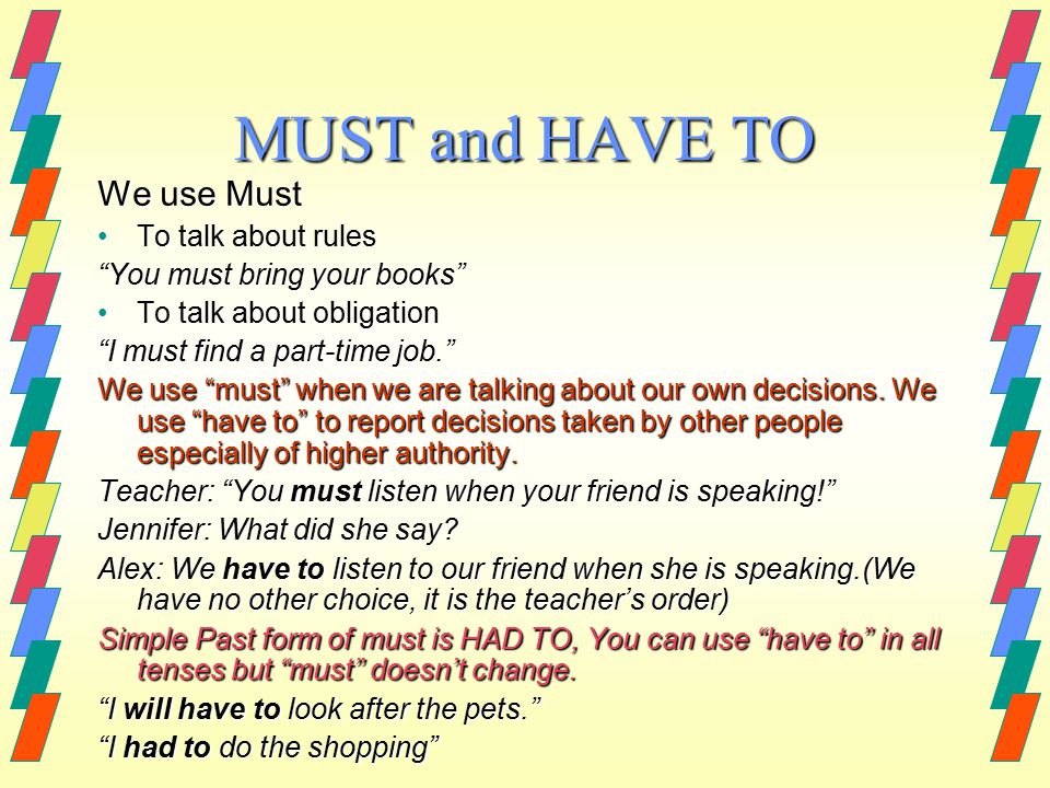 MUST and HAVE TO We use Must To talk about rulesTo talk about rules You must bring your books To talk about obligationTo talk about obligation I must find a part-time job. We use must when we are talking about our own decisions.