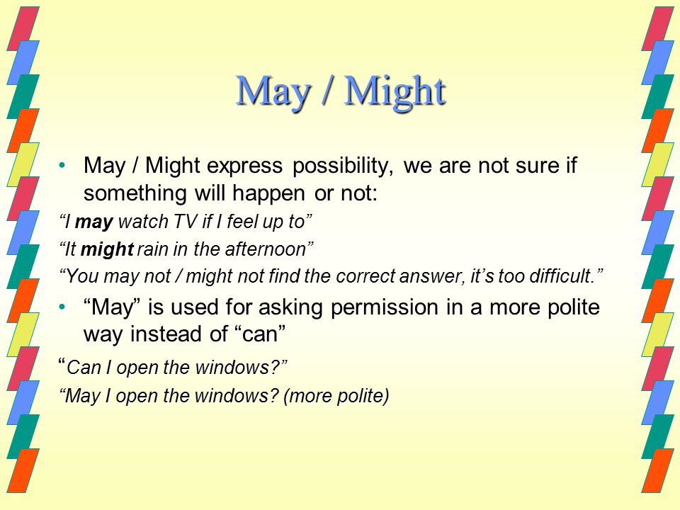 May / Might May / Might express possibility, we are not sure if something will happen or not:May / Might express possibility, we are not sure if something will happen or not: I may watch TV if I feel up to It might rain in the afternoon You may not / might not find the correct answer, it’s too difficult. May is used for asking permission in a more polite way instead of can May is used for asking permission in a more polite way instead of can Can I open the windows May I open the windows.