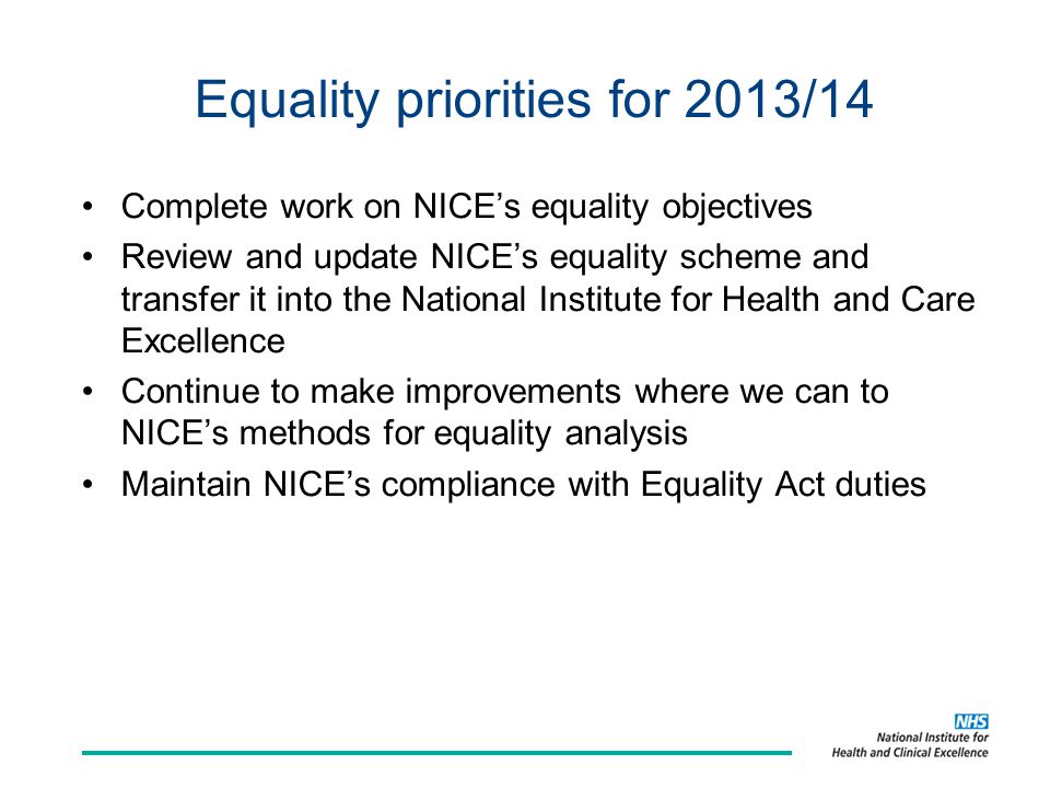 Equality priorities for 2013/14 Complete work on NICE’s equality objectives Review and update NICE’s equality scheme and transfer it into the National Institute for Health and Care Excellence Continue to make improvements where we can to NICE’s methods for equality analysis Maintain NICE’s compliance with Equality Act duties