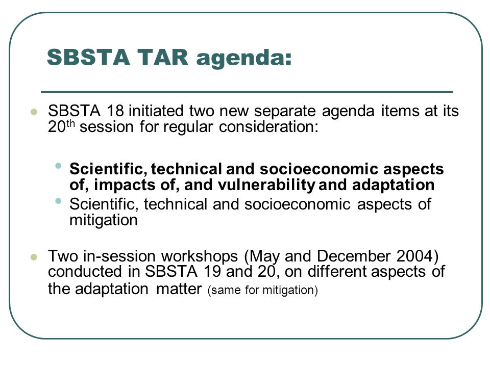 SBSTA TAR agenda: SBSTA 18 initiated two new separate agenda items at its 20 th session for regular consideration: Scientific, technical and socioeconomic aspects of, impacts of, and vulnerability and adaptation Scientific, technical and socioeconomic aspects of mitigation Two in-session workshops (May and December 2004) conducted in SBSTA 19 and 20, on different aspects of the adaptation matter (same for mitigation)