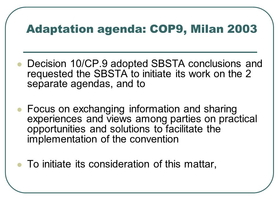 Adaptation agenda: COP9, Milan 2003 Decision 10/CP.9 adopted SBSTA conclusions and requested the SBSTA to initiate its work on the 2 separate agendas, and to Focus on exchanging information and sharing experiences and views among parties on practical opportunities and solutions to facilitate the implementation of the convention To initiate its consideration of this mattar,