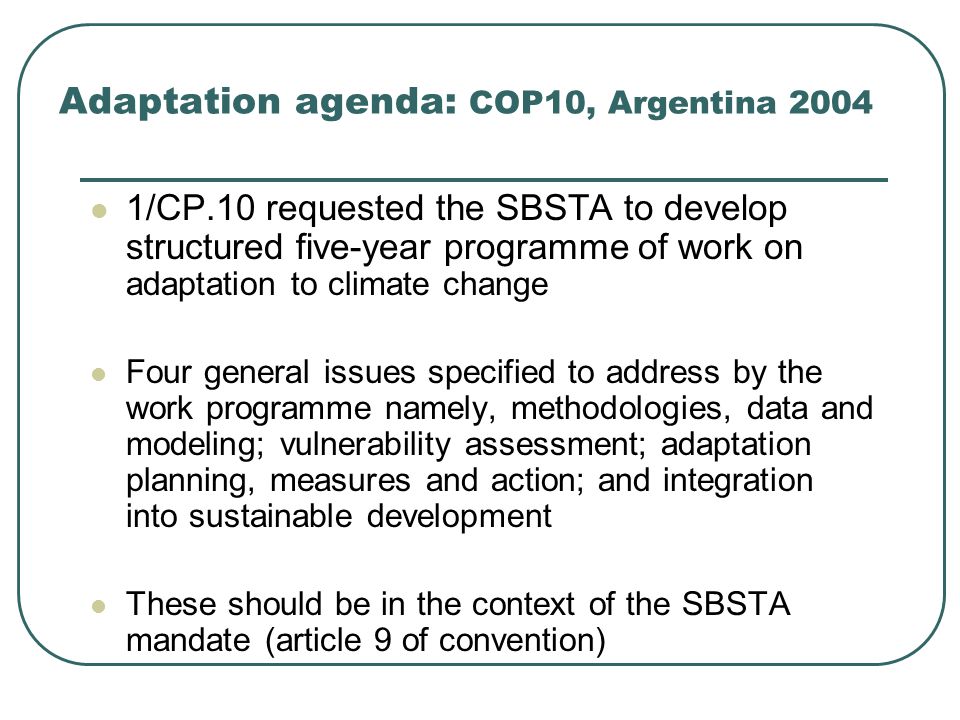 Adaptation agenda: COP10, Argentina /CP.10 requested the SBSTA to develop structured five-year programme of work on adaptation to climate change Four general issues specified to address by the work programme namely, methodologies, data and modeling; vulnerability assessment; adaptation planning, measures and action; and integration into sustainable development These should be in the context of the SBSTA mandate (article 9 of convention)