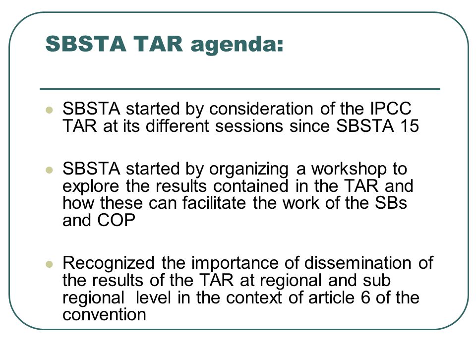 SBSTA TAR agenda: SBSTA started by consideration of the IPCC TAR at its different sessions since SBSTA 15 SBSTA started by organizing a workshop to explore the results contained in the TAR and how these can facilitate the work of the SBs and COP Recognized the importance of dissemination of the results of the TAR at regional and sub regional level in the context of article 6 of the convention