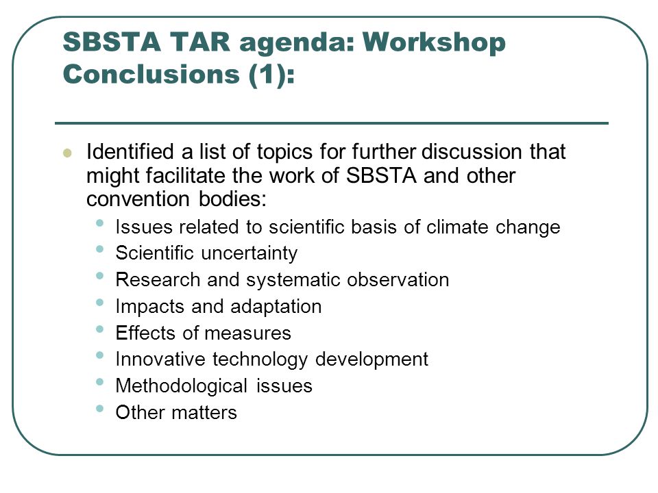 SBSTA TAR agenda: Workshop Conclusions (1): Identified a list of topics for further discussion that might facilitate the work of SBSTA and other convention bodies: Issues related to scientific basis of climate change Scientific uncertainty Research and systematic observation Impacts and adaptation Effects of measures Innovative technology development Methodological issues Other matters