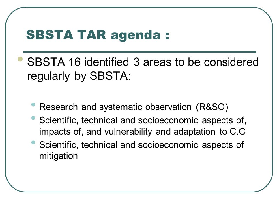 SBSTA TAR agenda : SBSTA 16 identified 3 areas to be considered regularly by SBSTA: Research and systematic observation (R&SO) Scientific, technical and socioeconomic aspects of, impacts of, and vulnerability and adaptation to C.C Scientific, technical and socioeconomic aspects of mitigation