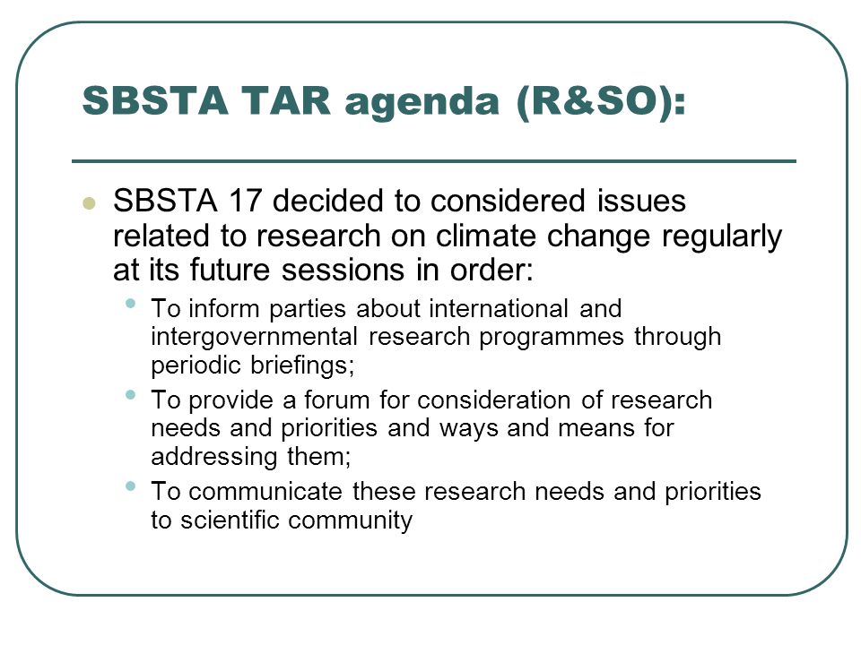 SBSTA TAR agenda (R&SO): SBSTA 17 decided to considered issues related to research on climate change regularly at its future sessions in order: To inform parties about international and intergovernmental research programmes through periodic briefings; To provide a forum for consideration of research needs and priorities and ways and means for addressing them; To communicate these research needs and priorities to scientific community