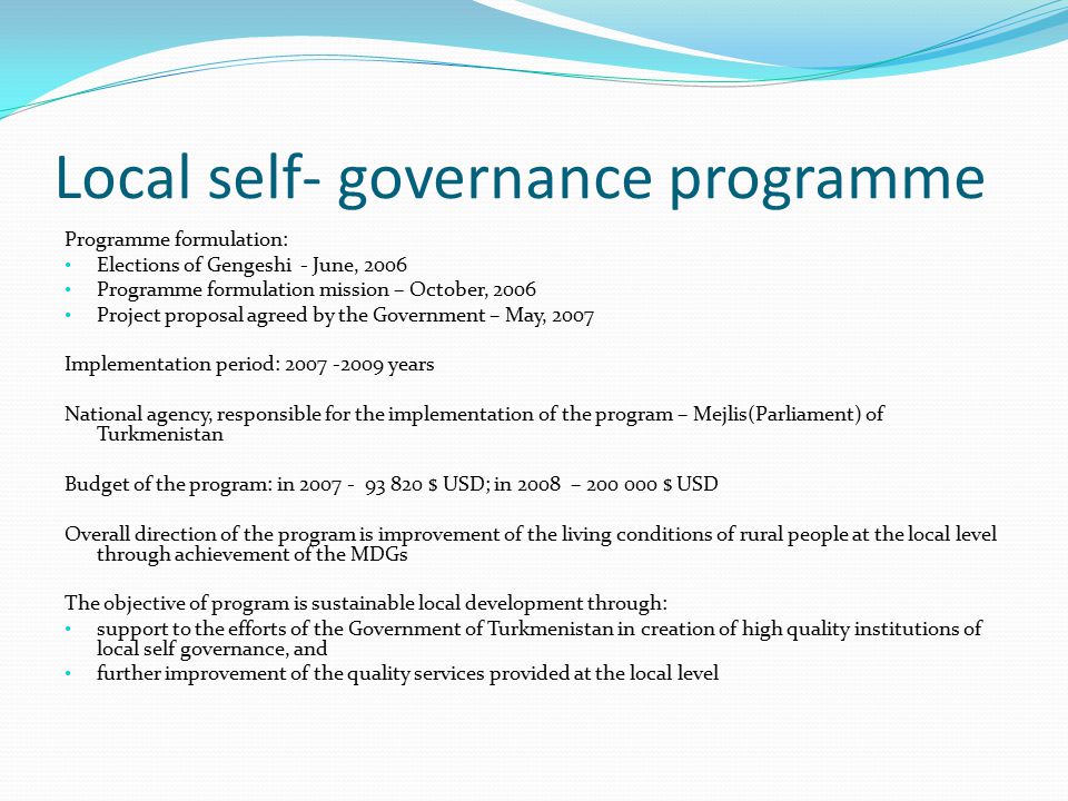 Local self- governance programme Programme formulation: Elections of Gengeshi - June, 2006 Programme formulation mission – October, 2006 Project proposal agreed by the Government – May, 2007 Implementation period: years National agency, responsible for the implementation of the program – Mejlis(Parliament) of Turkmenistan Budget of the program: in $ USD; in 2008 – $ USD Overall direction of the program is improvement of the living conditions of rural people at the local level through achievement of the MDGs The objective of program is sustainable local development through: support to the efforts of the Government of Turkmenistan in creation of high quality institutions of local self governance, and further improvement of the quality services provided at the local level