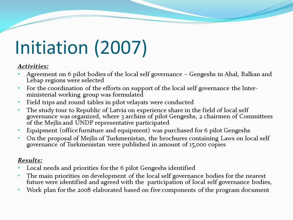Initiation (2007) Activities: Agreement on 6 pilot bodies of the local self governance – Gengeshs in Ahal, Balkan and Lebap regions were selected For the coordination of the efforts on support of the local self governance the Inter- ministerial working group was formulated Field trips and round tables in pilot velayats were conducted The study tour to Republic of Latvia on experience share in the field of local self governance was organized, where 3 archins of pilot Gengeshs, 2 chairmen of Committees of the Mejlis and UNDP representative participated Equipment (office furniture and equipment) was purchased for 6 pilot Gengeshs On the proposal of Mejlis of Turkmenistan, the brochures containing Laws on local self governance of Turkmenistan were published in amount of 15,000 copies Results: Local needs and priorities for the 6 pilot Gengeshs identified The main priorities on development of the local self governance bodies for the nearest future were identified and agreed with the participation of local self governance bodies, Work plan for the 2008 elaborated based on five components of the program document
