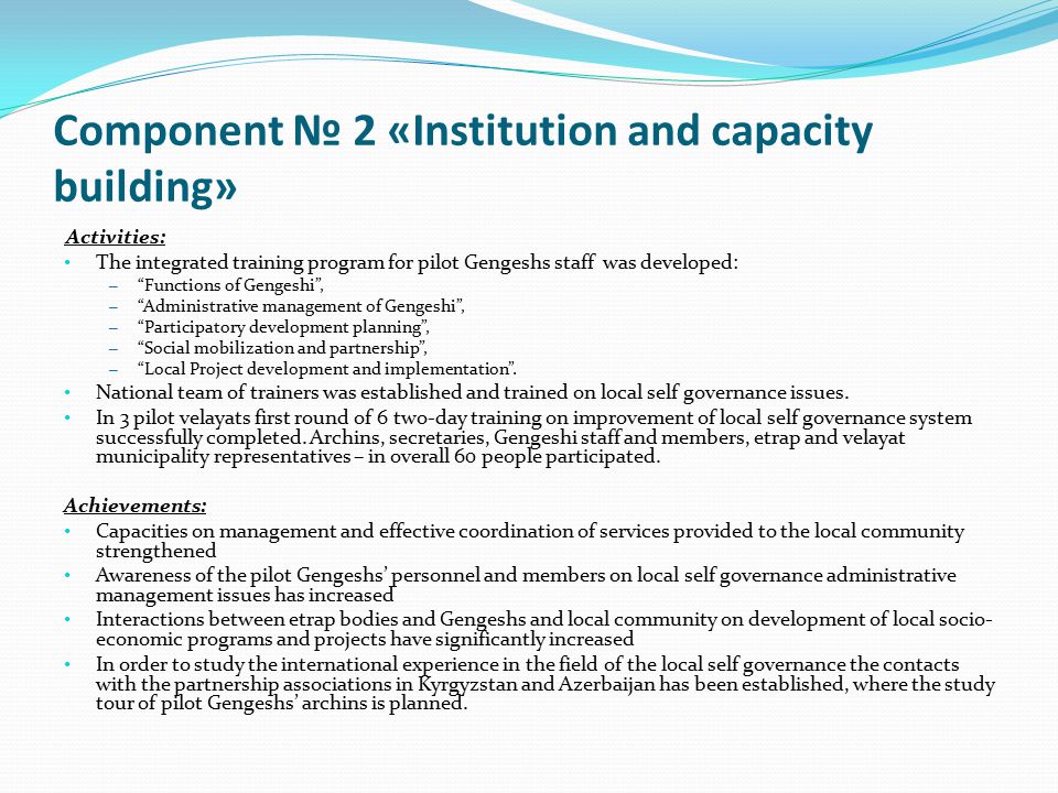 Component № 2 «Institution and capacity building» Activities: The integrated training program for pilot Gengeshs staff was developed: – Functions of Gengeshi , – Administrative management of Gengeshi , – Participatory development planning , – Social mobilization and partnership , – Local Project development and implementation .