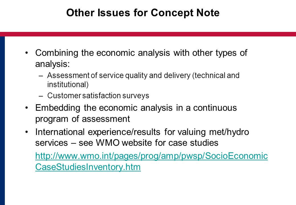 Other Issues for Concept Note Combining the economic analysis with other types of analysis: –Assessment of service quality and delivery (technical and institutional) –Customer satisfaction surveys Embedding the economic analysis in a continuous program of assessment International experience/results for valuing met/hydro services – see WMO website for case studies   CaseStudiesInventory.htm