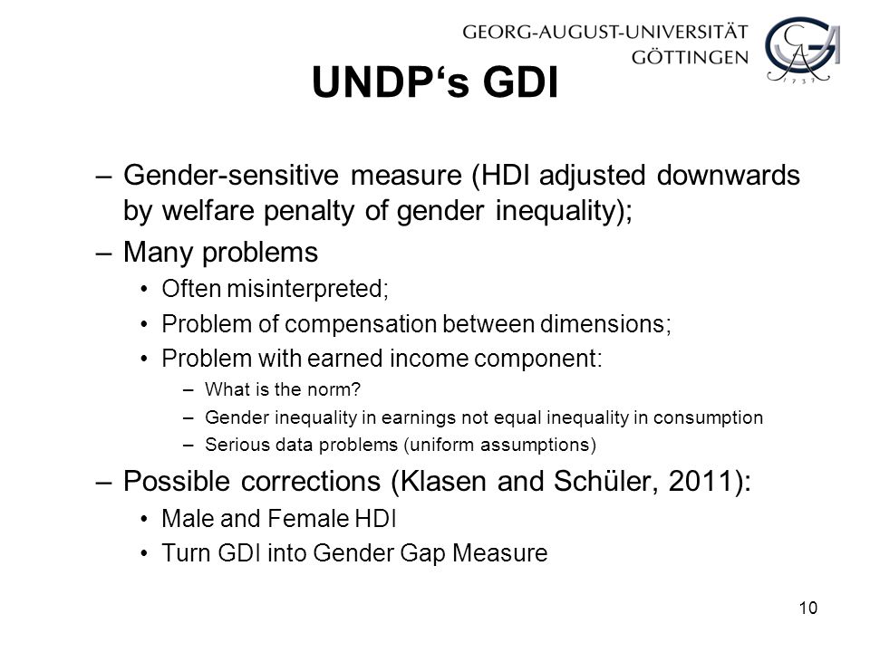 UNDP‘s GDI –Gender-sensitive measure (HDI adjusted downwards by welfare penalty of gender inequality); –Many problems Often misinterpreted; Problem of compensation between dimensions; Problem with earned income component: –What is the norm.