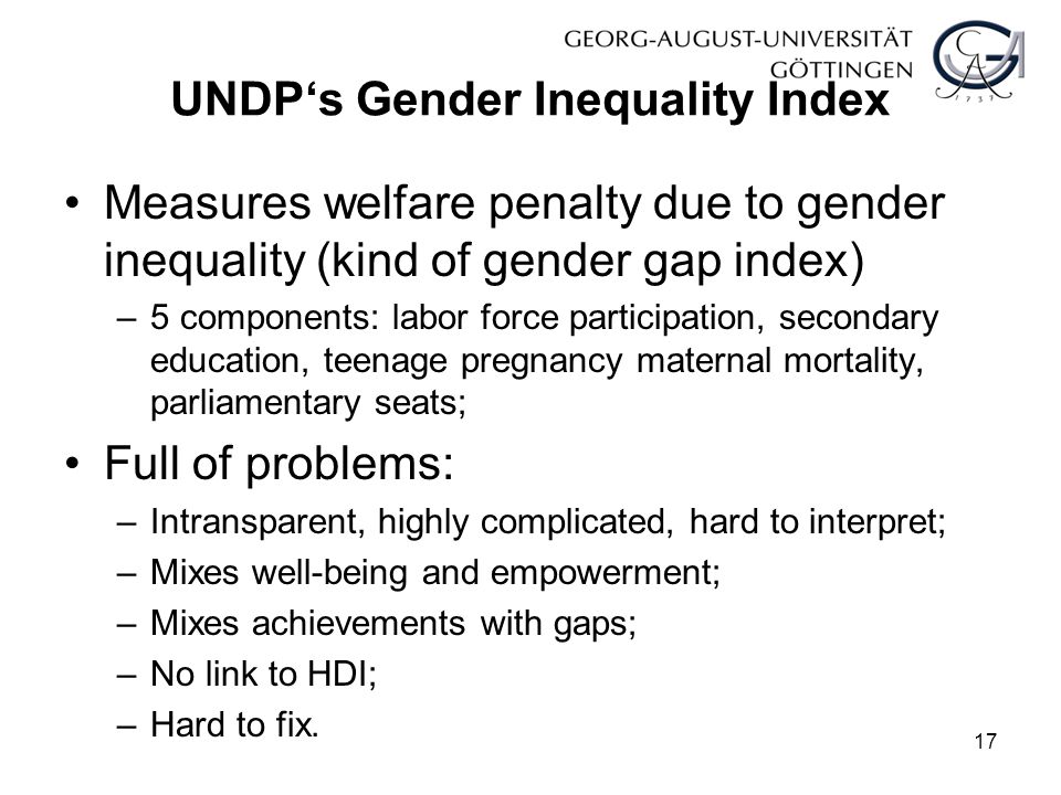 UNDP‘s Gender Inequality Index Measures welfare penalty due to gender inequality (kind of gender gap index) –5 components: labor force participation, secondary education, teenage pregnancy maternal mortality, parliamentary seats; Full of problems: –Intransparent, highly complicated, hard to interpret; –Mixes well-being and empowerment; –Mixes achievements with gaps; –No link to HDI; –Hard to fix.