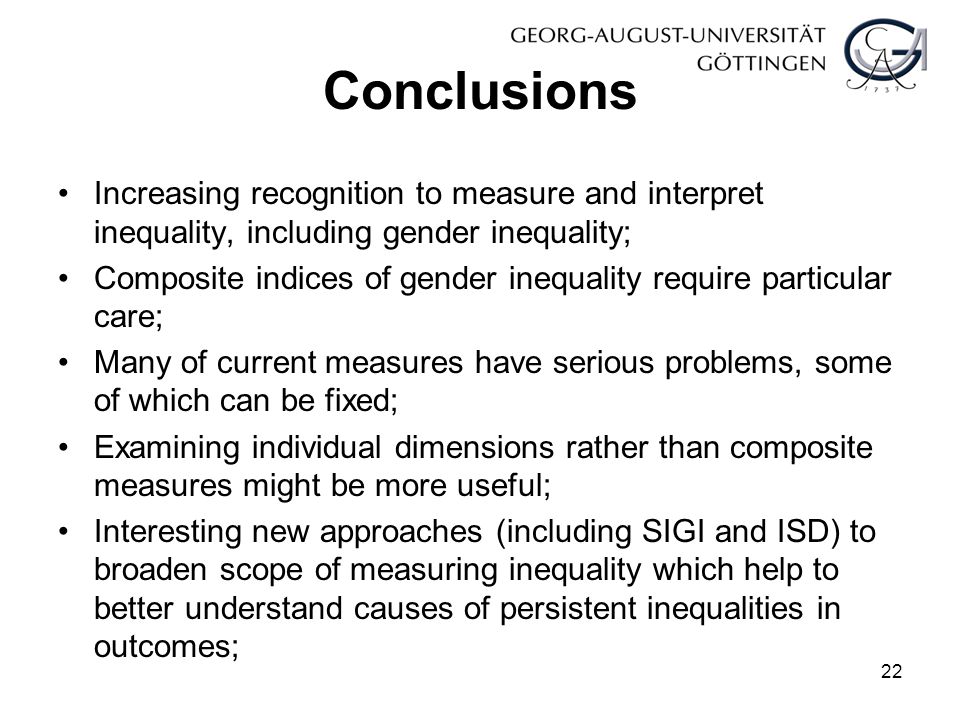 Conclusions Increasing recognition to measure and interpret inequality, including gender inequality; Composite indices of gender inequality require particular care; Many of current measures have serious problems, some of which can be fixed; Examining individual dimensions rather than composite measures might be more useful; Interesting new approaches (including SIGI and ISD) to broaden scope of measuring inequality which help to better understand causes of persistent inequalities in outcomes; 22