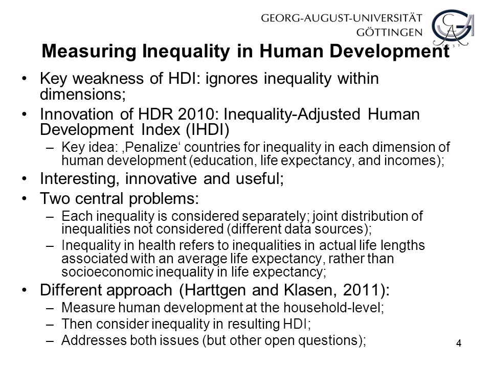 44 Measuring Inequality in Human Development Key weakness of HDI: ignores inequality within dimensions; Innovation of HDR 2010: Inequality-Adjusted Human Development Index (IHDI) –Key idea: ‚Penalize‘ countries for inequality in each dimension of human development (education, life expectancy, and incomes); Interesting, innovative and useful; Two central problems: –Each inequality is considered separately; joint distribution of inequalities not considered (different data sources); –Inequality in health refers to inequalities in actual life lengths associated with an average life expectancy, rather than socioeconomic inequality in life expectancy; Different approach (Harttgen and Klasen, 2011): –Measure human development at the household-level; –Then consider inequality in resulting HDI; –Addresses both issues (but other open questions);