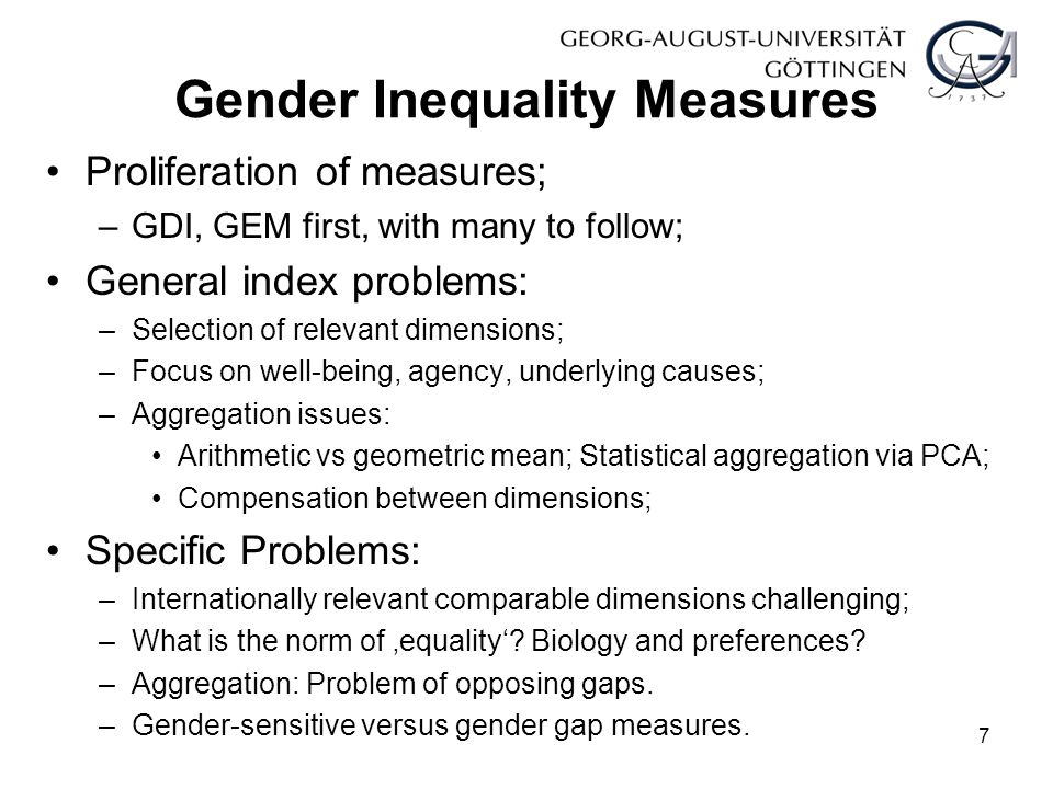 Gender Inequality Measures Proliferation of measures; –GDI, GEM first, with many to follow; General index problems: –Selection of relevant dimensions; –Focus on well-being, agency, underlying causes; –Aggregation issues: Arithmetic vs geometric mean; Statistical aggregation via PCA; Compensation between dimensions; Specific Problems: –Internationally relevant comparable dimensions challenging; –What is the norm of ‚equality‘.