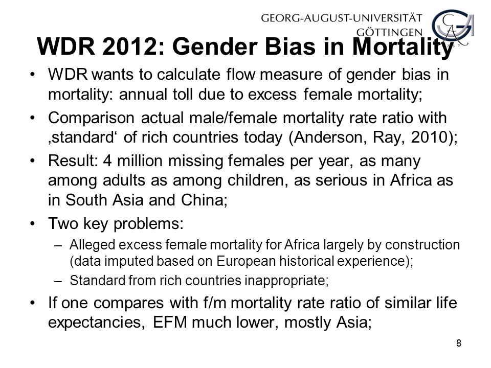 WDR 2012: Gender Bias in Mortality WDR wants to calculate flow measure of gender bias in mortality: annual toll due to excess female mortality; Comparison actual male/female mortality rate ratio with ‚standard‘ of rich countries today (Anderson, Ray, 2010); Result: 4 million missing females per year, as many among adults as among children, as serious in Africa as in South Asia and China; Two key problems: –Alleged excess female mortality for Africa largely by construction (data imputed based on European historical experience); –Standard from rich countries inappropriate; If one compares with f/m mortality rate ratio of similar life expectancies, EFM much lower, mostly Asia; 8
