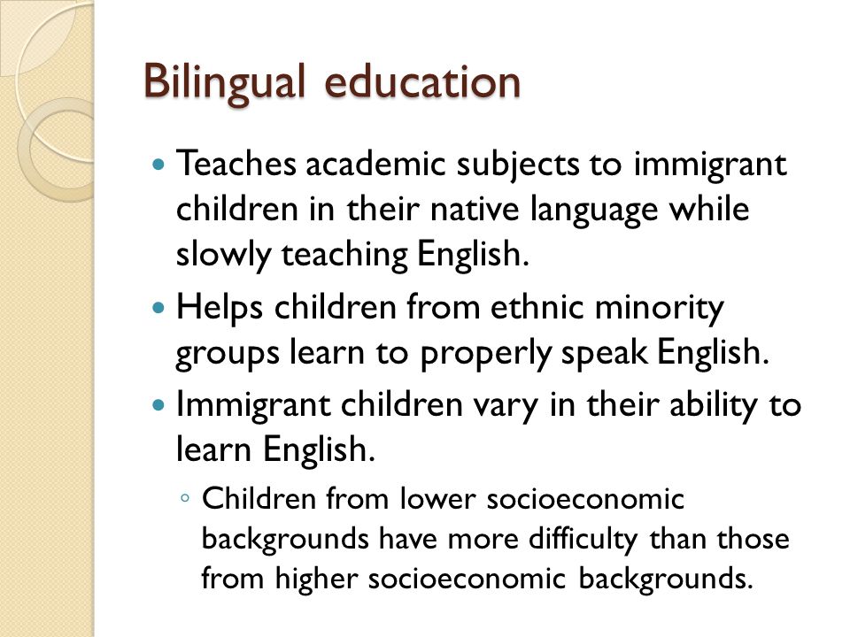 Bilingual education Teaches academic subjects to immigrant children in their native language while slowly teaching English.