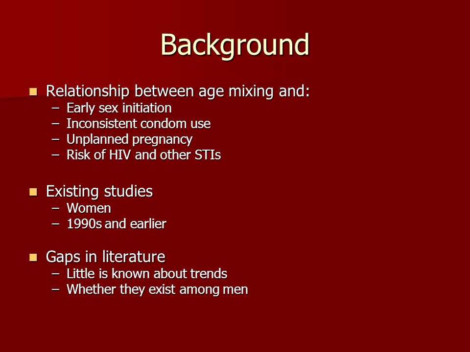 Background Relationship between age mixing and: Relationship between age mixing and: –Early sex initiation –Inconsistent condom use –Unplanned pregnancy –Risk of HIV and other STIs Existing studies Existing studies –Women –1990s and earlier Gaps in literature Gaps in literature –Little is known about trends –Whether they exist among men