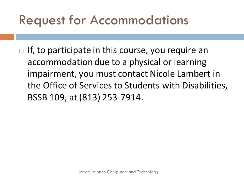 Request for Accommodations Introduction to Computers and Technology  If, to participate in this course, you require an accommodation due to a physical or learning impairment, you must contact Nicole Lambert in the Office of Services to Students with Disabilities, BSSB 109, at (813)