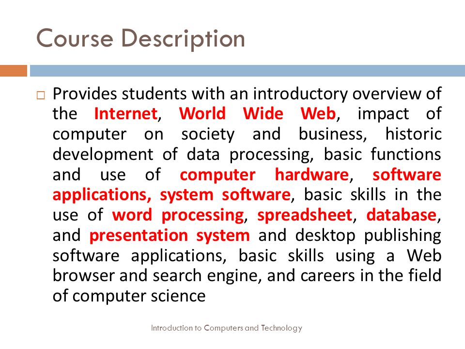 Course Description Introduction to Computers and Technology  Provides students with an introductory overview of the Internet, World Wide Web, impact of computer on society and business, historic development of data processing, basic functions and use of computer hardware, software applications, system software, basic skills in the use of word processing, spreadsheet, database, and presentation system and desktop publishing software applications, basic skills using a Web browser and search engine, and careers in the field of computer science