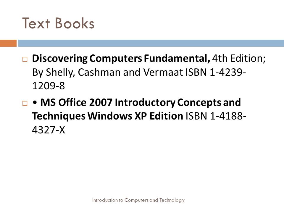 Text Books Introduction to Computers and Technology  Discovering Computers Fundamental, 4th Edition; By Shelly, Cashman and Vermaat ISBN  MS Office 2007 Introductory Concepts and Techniques Windows XP Edition ISBN X