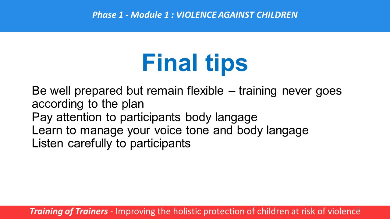 Final tips Training of Trainers - Improving the holistic protection of children at risk of violence 14 Phase 1 - Module 1 : VIOLENCE AGAINST CHILDREN Be well prepared but remain flexible – training never goes according to the plan Pay attention to participants body langage Learn to manage your voice tone and body langage Listen carefully to participants