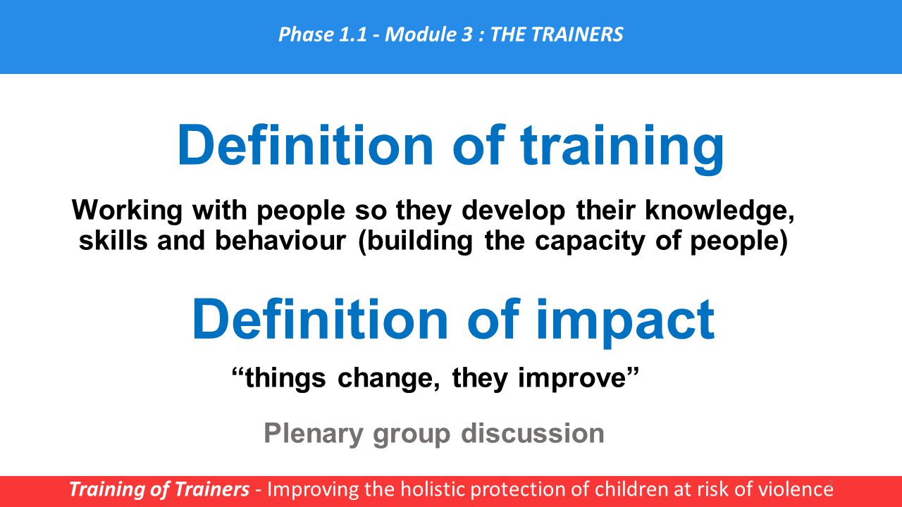 Definition of training Training of Trainers - Improving the holistic protection of children at risk of violence 2 Phase Module 3 : THE TRAINERS Working with people so they develop their knowledge, skills and behaviour (building the capacity of people) Plenary group discussion Definition of impact things change, they improve