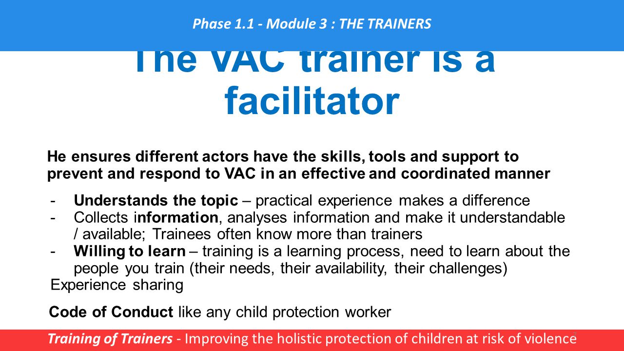 The VAC trainer is a facilitator Training of Trainers - Improving the holistic protection of children at risk of violence 7 He ensures different actors have the skills, tools and support to prevent and respond to VAC in an effective and coordinated manner Phase Module 3 : THE TRAINERS -Understands the topic – practical experience makes a difference -Collects information, analyses information and make it understandable / available; Trainees often know more than trainers -Willing to learn – training is a learning process, need to learn about the people you train (their needs, their availability, their challenges) Experience sharing Code of Conduct like any child protection worker