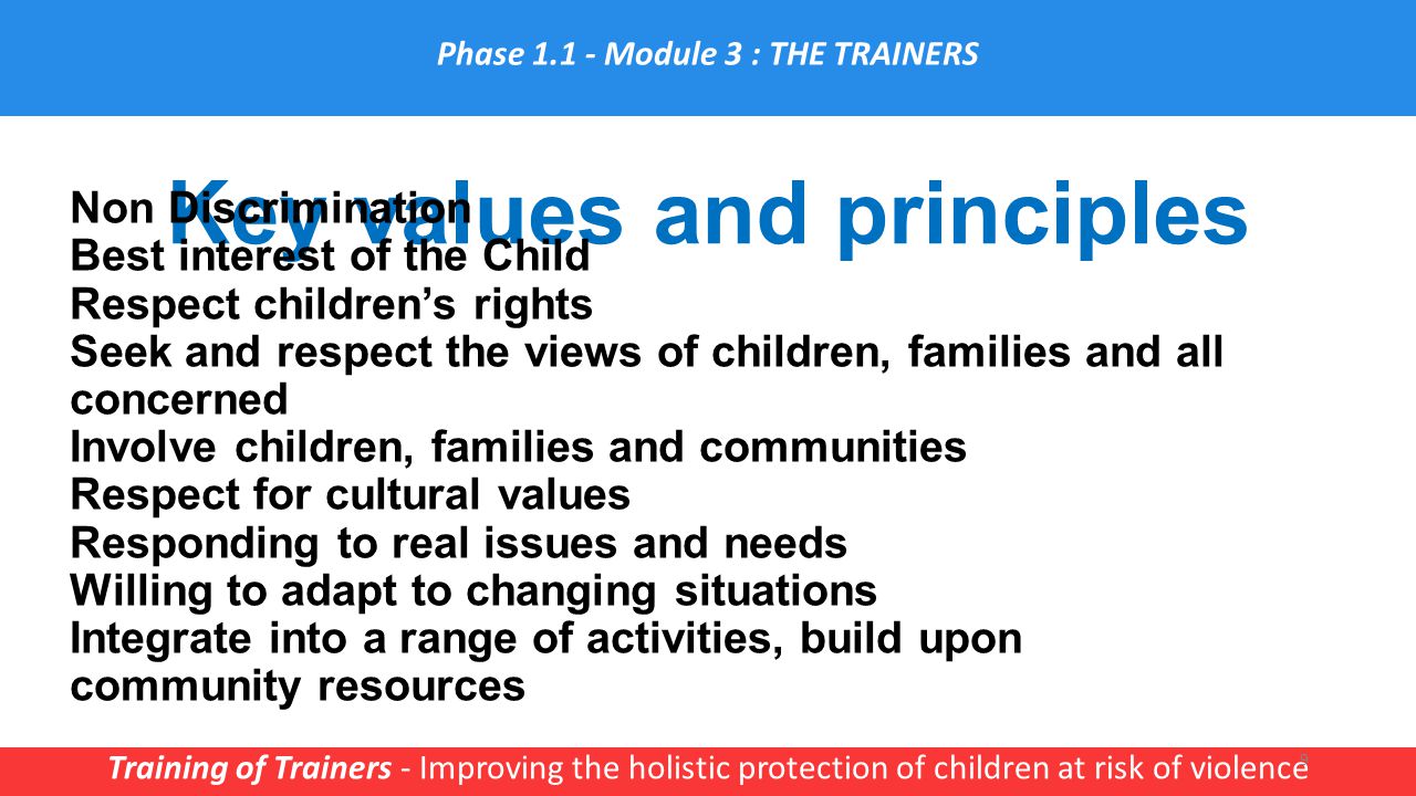 Key values and principles Training of Trainers - Improving the holistic protection of children at risk of violence 9 Non Discrimination Best interest of the Child Respect children’s rights Seek and respect the views of children, families and all concerned Involve children, families and communities Respect for cultural values Responding to real issues and needs Willing to adapt to changing situations Integrate into a range of activities, build upon community resources Phase Module 3 : THE TRAINERS