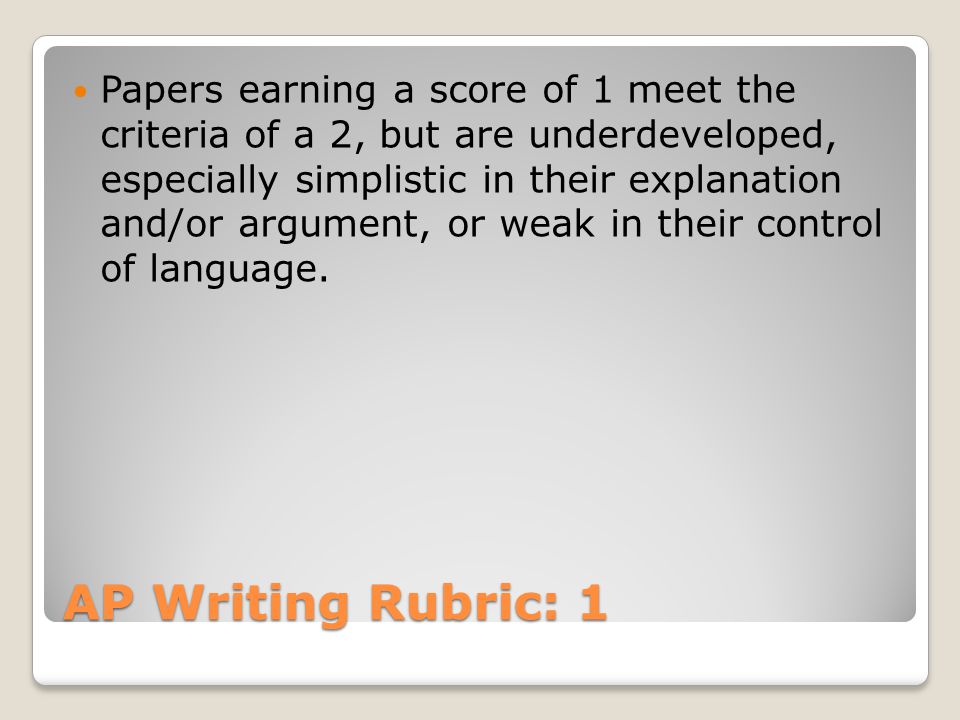 AP Writing Rubric: 1 Papers earning a score of 1 meet the criteria of a 2, but are underdeveloped, especially simplistic in their explanation and/or argument, or weak in their control of language.