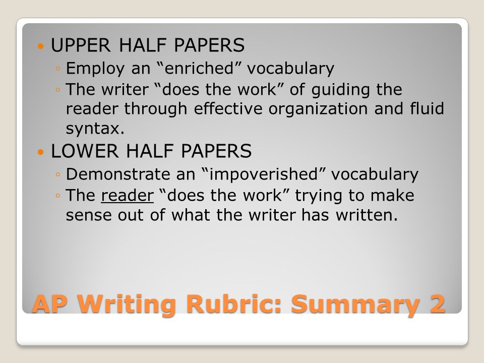 AP Writing Rubric: Summary 2 UPPER HALF PAPERS ◦Employ an enriched vocabulary ◦The writer does the work of guiding the reader through effective organization and fluid syntax.