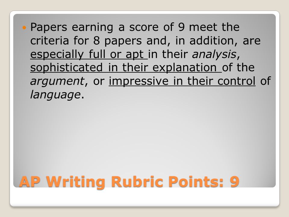 AP Writing Rubric Points: 9 Papers earning a score of 9 meet the criteria for 8 papers and, in addition, are especially full or apt in their analysis, sophisticated in their explanation of the argument, or impressive in their control of language.