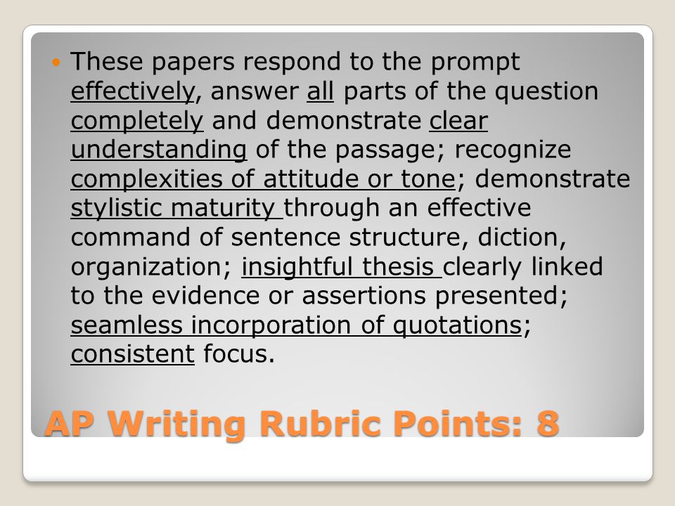 AP Writing Rubric Points: 8 These papers respond to the prompt effectively, answer all parts of the question completely and demonstrate clear understanding of the passage; recognize complexities of attitude or tone; demonstrate stylistic maturity through an effective command of sentence structure, diction, organization; insightful thesis clearly linked to the evidence or assertions presented; seamless incorporation of quotations; consistent focus.