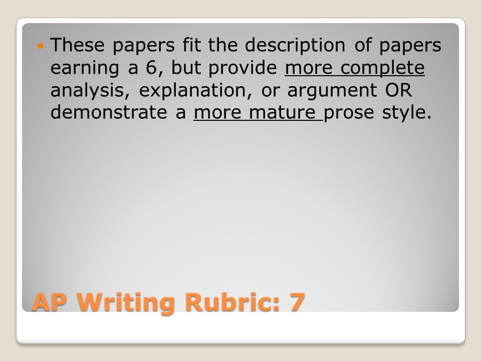 AP Writing Rubric: 7 These papers fit the description of papers earning a 6, but provide more complete analysis, explanation, or argument OR demonstrate a more mature prose style.