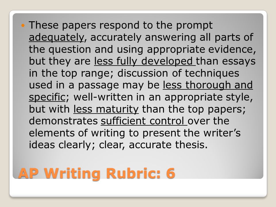 AP Writing Rubric: 6 These papers respond to the prompt adequately, accurately answering all parts of the question and using appropriate evidence, but they are less fully developed than essays in the top range; discussion of techniques used in a passage may be less thorough and specific; well-written in an appropriate style, but with less maturity than the top papers; demonstrates sufficient control over the elements of writing to present the writer’s ideas clearly; clear, accurate thesis.
