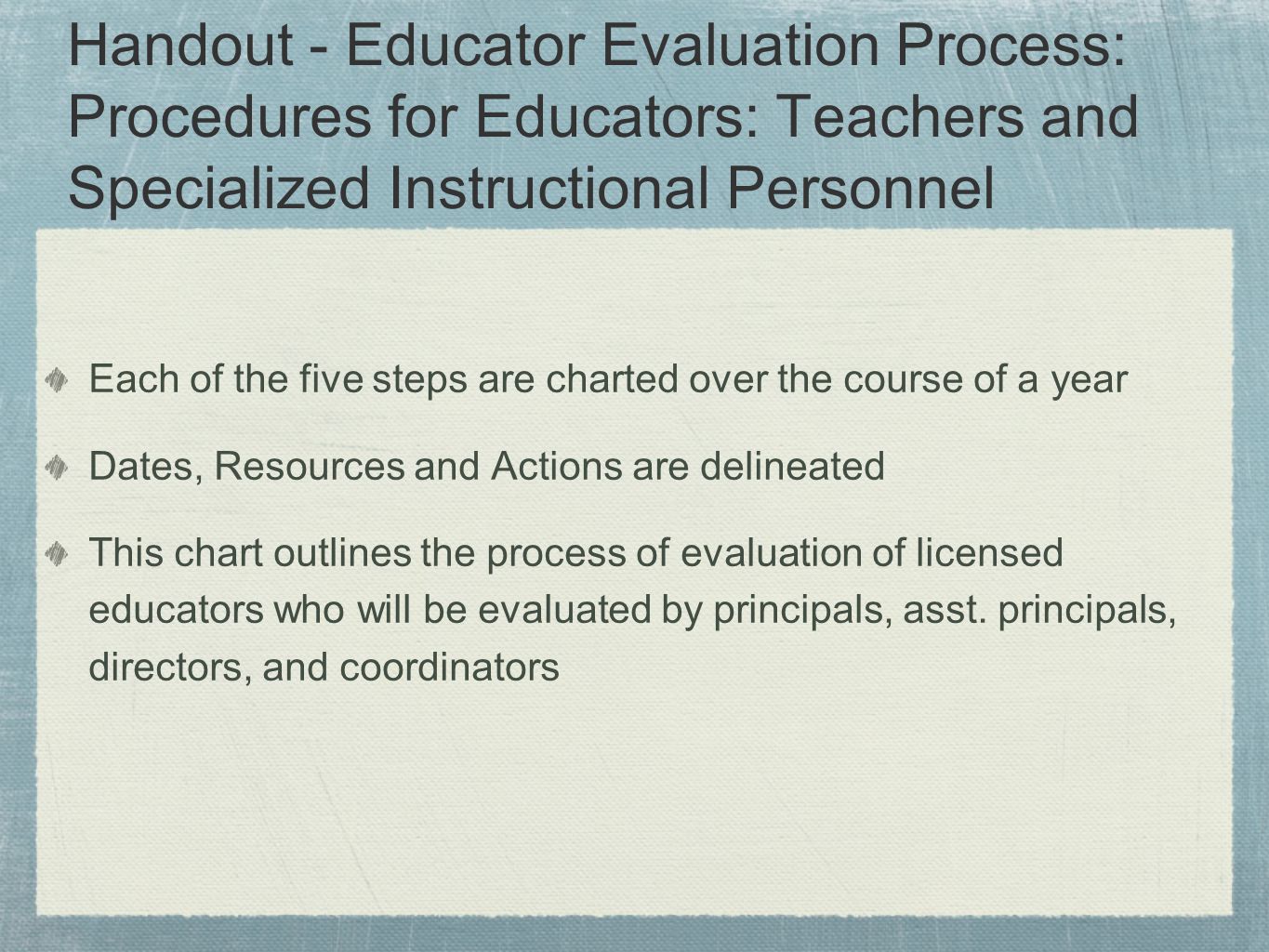 Handout - Educator Evaluation Process: Procedures for Educators: Teachers and Specialized Instructional Personnel Each of the five steps are charted over the course of a year Dates, Resources and Actions are delineated This chart outlines the process of evaluation of licensed educators who will be evaluated by principals, asst.