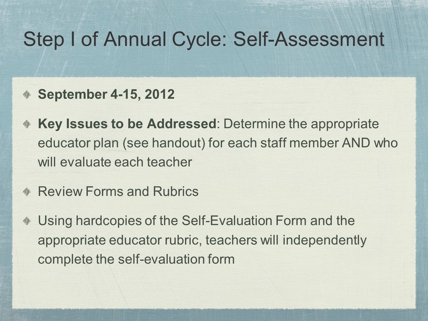 Step I of Annual Cycle: Self-Assessment September 4-15, 2012 Key Issues to be Addressed: Determine the appropriate educator plan (see handout) for each staff member AND who will evaluate each teacher Review Forms and Rubrics Using hardcopies of the Self-Evaluation Form and the appropriate educator rubric, teachers will independently complete the self-evaluation form