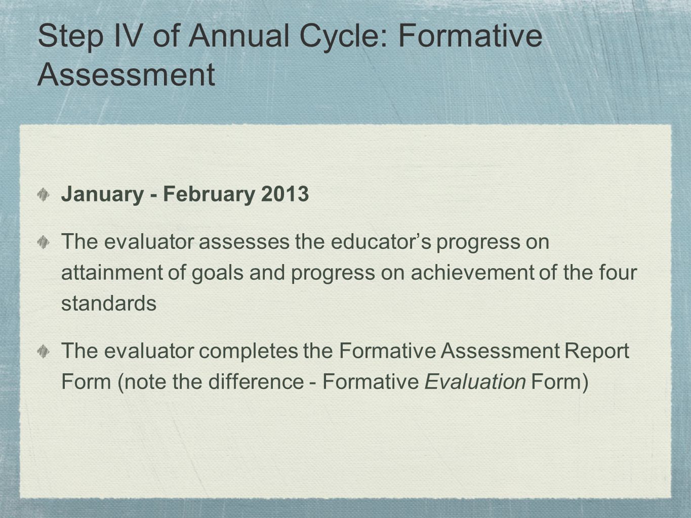 Step IV of Annual Cycle: Formative Assessment January - February 2013 The evaluator assesses the educator’s progress on attainment of goals and progress on achievement of the four standards The evaluator completes the Formative Assessment Report Form (note the difference - Formative Evaluation Form)