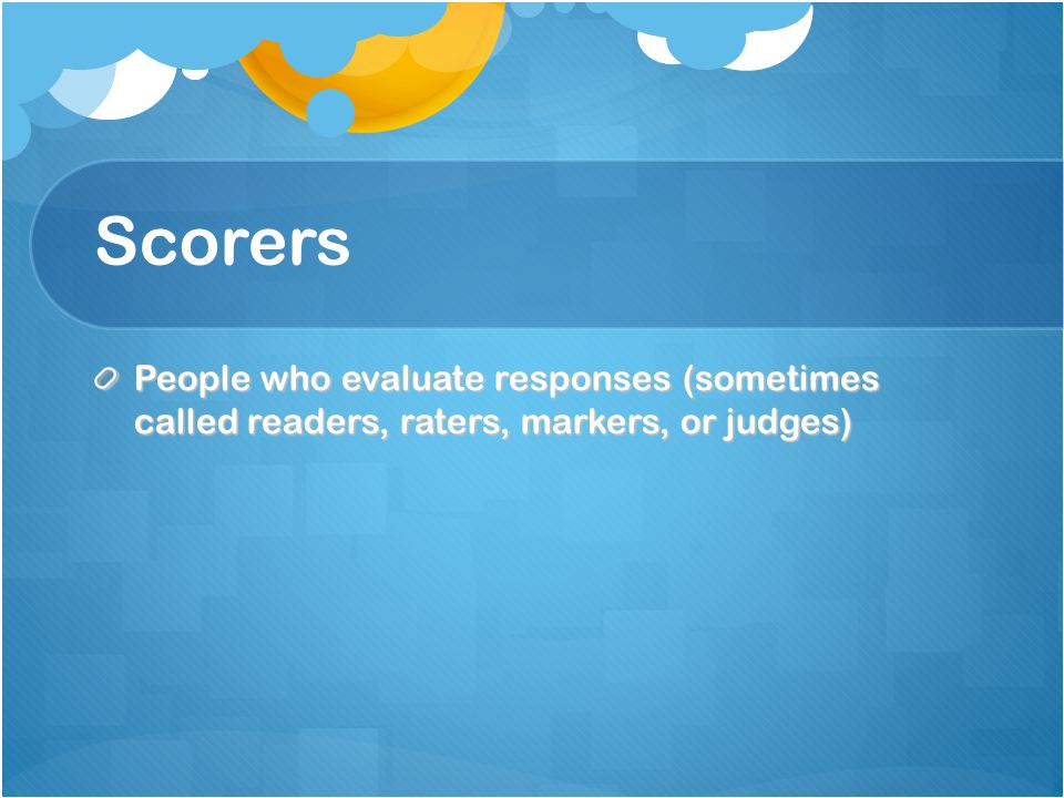 Scorers People who evaluate responses (sometimes called readers, raters, markers, or judges)