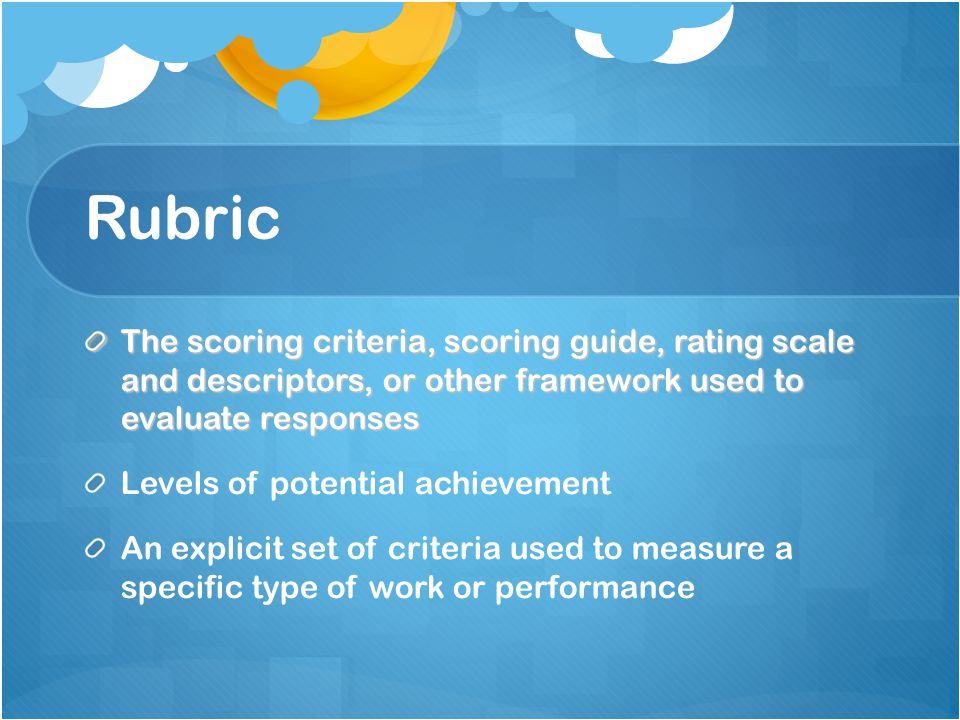 Rubric The scoring criteria, scoring guide, rating scale and descriptors, or other framework used to evaluate responses Levels of potential achievement An explicit set of criteria used to measure a specific type of work or performance