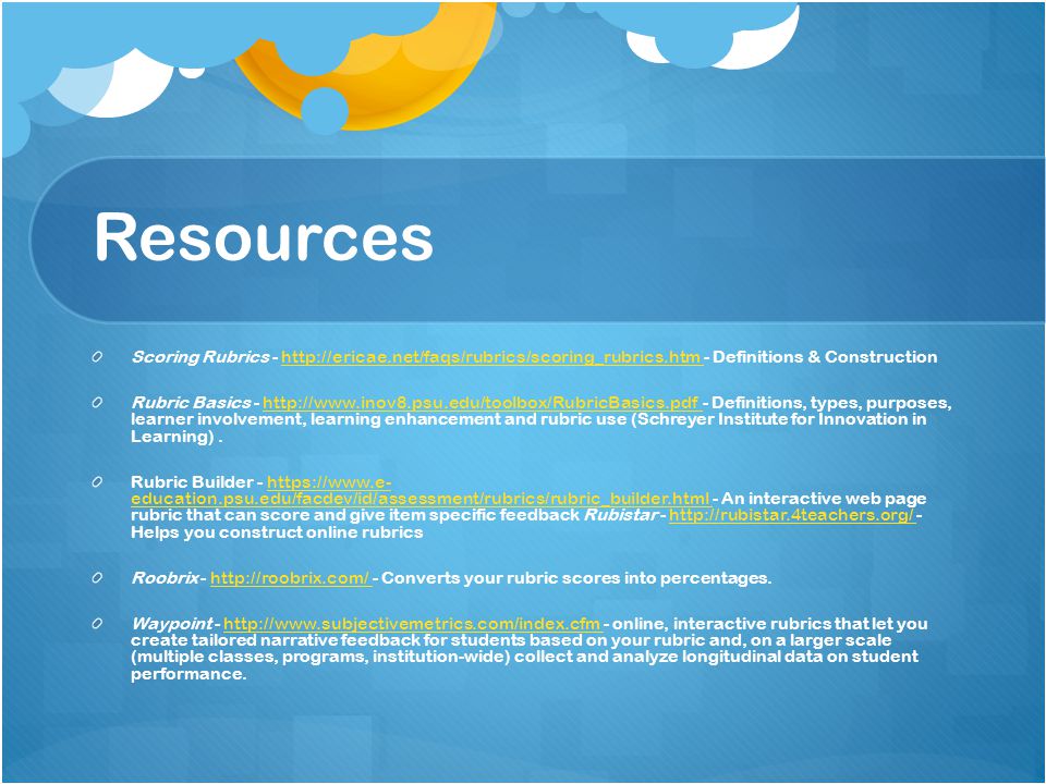 Resources Scoring Rubrics Definitions & Constructionhttp://ericae.net/faqs/rubrics/scoring_rubrics.htm Rubric Basics Definitions, types, purposes, learner involvement, learning enhancement and rubric use (Schreyer Institute for Innovation in Learning).  Rubric Builder -   education.psu.edu/facdev/id/assessment/rubrics/rubric_builder.html - An interactive web page rubric that can score and give item specific feedback Rubistar Helps you construct online rubricshttps://  education.psu.edu/facdev/id/assessment/rubrics/rubric_builder.html   Roobrix Converts your rubric scores into percentages.  Waypoint online, interactive rubrics that let you create tailored narrative feedback for students based on your rubric and, on a larger scale (multiple classes, programs, institution-wide) collect and analyze longitudinal data on student performance.