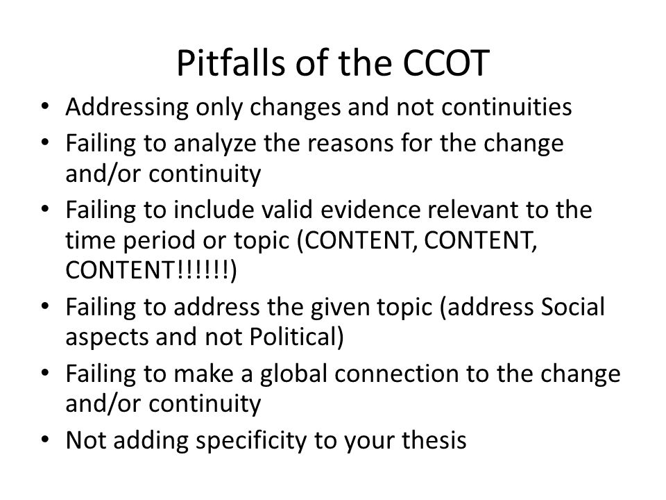 Pitfalls of the CCOT Addressing only changes and not continuities Failing to analyze the reasons for the change and/or continuity Failing to include valid evidence relevant to the time period or topic (CONTENT, CONTENT, CONTENT!!!!!!) Failing to address the given topic (address Social aspects and not Political) Failing to make a global connection to the change and/or continuity Not adding specificity to your thesis
